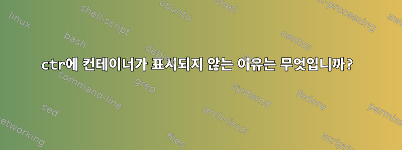 ctr에 컨테이너가 표시되지 않는 이유는 무엇입니까?