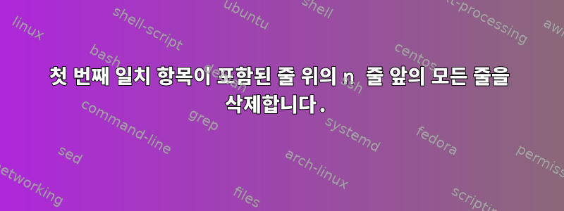 첫 번째 일치 항목이 포함된 줄 위의 n 줄 앞의 모든 줄을 삭제합니다.