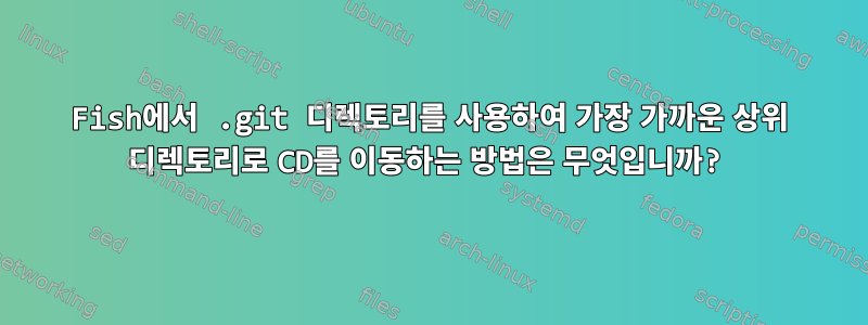 Fish에서 .git 디렉토리를 사용하여 가장 가까운 상위 디렉토리로 CD를 이동하는 방법은 무엇입니까?