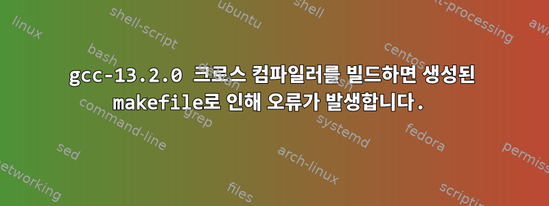 gcc-13.2.0 크로스 컴파일러를 빌드하면 생성된 makefile로 인해 오류가 발생합니다.