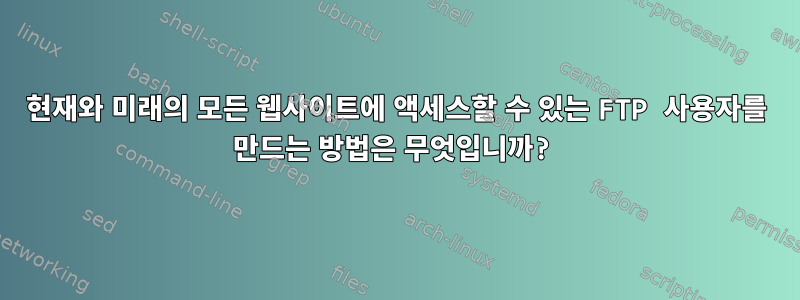 현재와 ​​미래의 모든 웹사이트에 액세스할 수 있는 FTP 사용자를 만드는 방법은 무엇입니까?