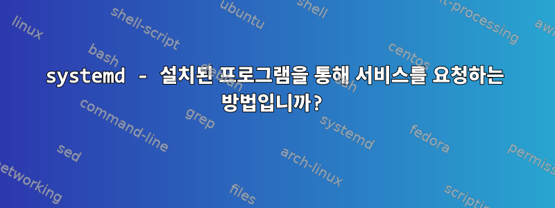 systemd - 설치된 프로그램을 통해 서비스를 요청하는 방법입니까?