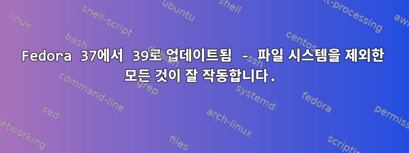 Fedora 37에서 39로 업데이트됨 - 파일 시스템을 제외한 모든 것이 잘 작동합니다.