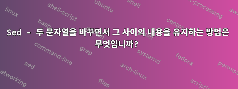 Sed - 두 문자열을 바꾸면서 그 사이의 내용을 유지하는 방법은 무엇입니까?