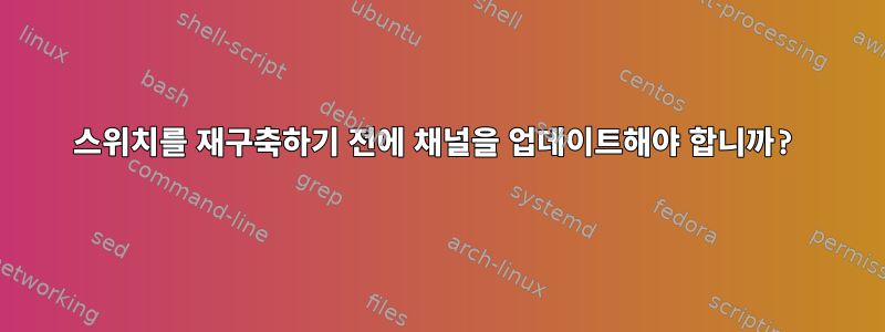 스위치를 재구축하기 전에 채널을 업데이트해야 합니까?