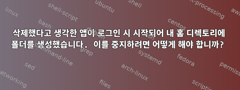 삭제했다고 생각한 앱이 로그인 시 시작되어 내 홈 디렉토리에 폴더를 생성했습니다. 이를 중지하려면 어떻게 해야 합니까?