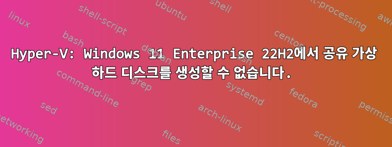 Hyper-V: Windows 11 Enterprise 22H2에서 공유 가상 하드 디스크를 생성할 수 없습니다.