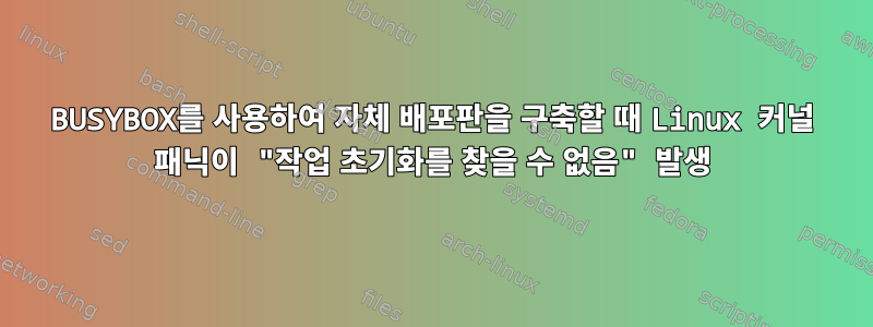 BUSYBOX를 사용하여 자체 배포판을 구축할 때 Linux 커널 패닉이 "작업 초기화를 찾을 수 없음" 발생