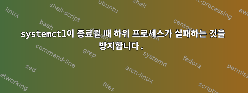 systemctl이 종료될 때 하위 프로세스가 실패하는 것을 방지합니다.