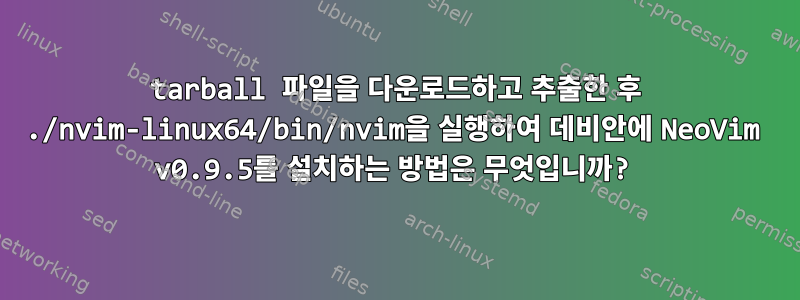 tarball 파일을 다운로드하고 추출한 후 ./nvim-linux64/bin/nvim을 실행하여 데비안에 NeoVim v0.9.5를 설치하는 방법은 무엇입니까?