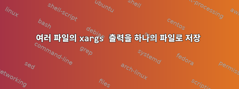 여러 파일의 xargs 출력을 하나의 파일로 저장