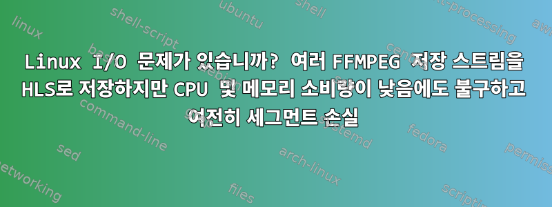 Linux I/O 문제가 있습니까? 여러 FFMPEG 저장 스트림을 HLS로 저장하지만 CPU 및 메모리 소비량이 낮음에도 불구하고 여전히 세그먼트 손실