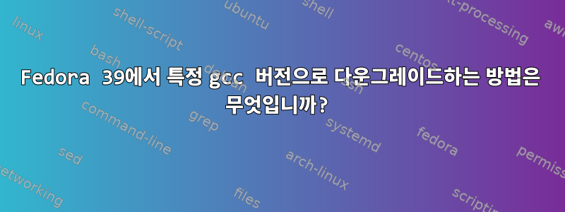 Fedora 39에서 특정 gcc 버전으로 다운그레이드하는 방법은 무엇입니까?