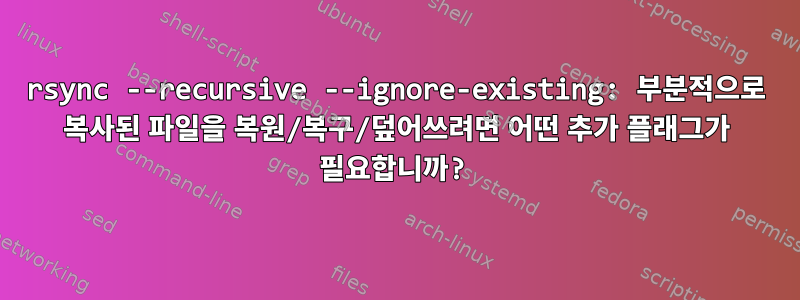 rsync --recursive --ignore-existing: 부분적으로 복사된 파일을 복원/복구/덮어쓰려면 어떤 추가 플래그가 필요합니까?