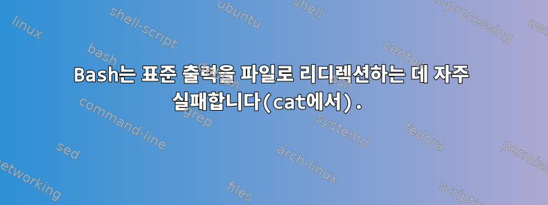 Bash는 표준 출력을 파일로 리디렉션하는 데 자주 실패합니다(cat에서).