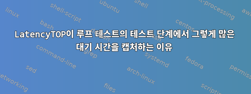 LatencyTOP이 루프 테스트의 테스트 단계에서 그렇게 많은 대기 시간을 캡처하는 이유