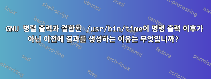 GNU 병렬 출력과 결합된 /usr/bin/time이 명령 출력 이후가 아닌 이전에 결과를 생성하는 이유는 무엇입니까?