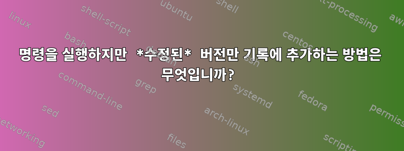 명령을 실행하지만 *수정된* 버전만 기록에 추가하는 방법은 무엇입니까?