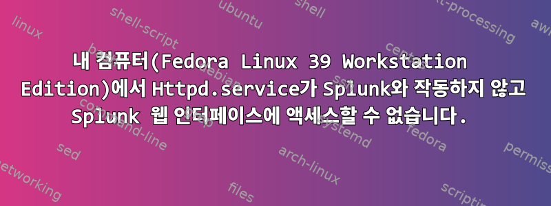 내 컴퓨터(Fedora Linux 39 Workstation Edition)에서 Httpd.service가 Splunk와 작동하지 않고 Splunk 웹 인터페이스에 액세스할 수 없습니다.