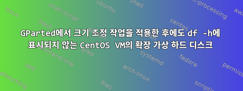 GParted에서 크기 조정 작업을 적용한 후에도 df -h에 표시되지 않는 CentOS VM의 확장 가상 하드 디스크