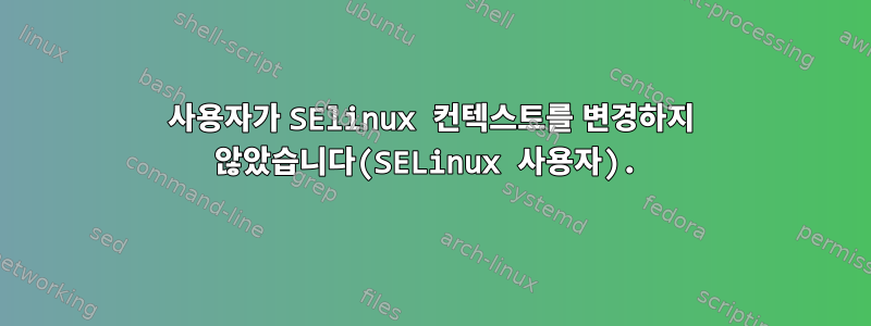 사용자가 SElinux 컨텍스트를 변경하지 않았습니다(SELinux 사용자).