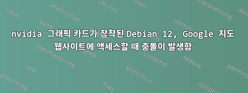 nvidia 그래픽 카드가 장착된 Debian 12, Google 지도 웹사이트에 액세스할 때 충돌이 발생함