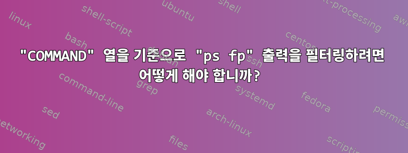 "COMMAND" 열을 기준으로 "ps fp" 출력을 필터링하려면 어떻게 해야 합니까?