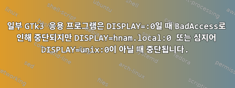 일부 GTk3 응용 프로그램은 DISPLAY=:0일 때 BadAccess로 인해 중단되지만 DISPLAY=hnam.local:0 또는 심지어 DISPLAY=unix:0이 아닐 때 중단됩니다.