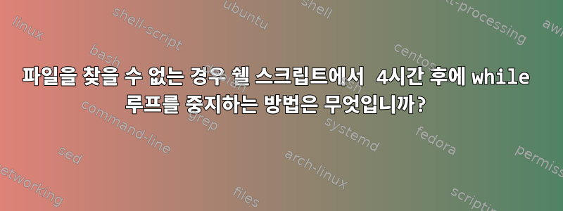 파일을 찾을 수 없는 경우 쉘 스크립트에서 4시간 후에 while 루프를 중지하는 방법은 무엇입니까?