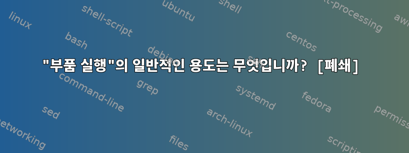 "부품 실행"의 일반적인 용도는 무엇입니까? [폐쇄]