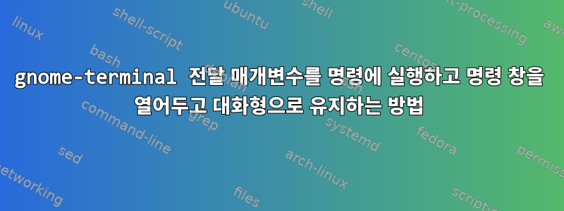 gnome-terminal 전달 매개변수를 명령에 실행하고 명령 창을 열어두고 대화형으로 유지하는 방법