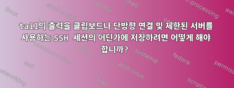 tail의 출력을 클립보드나 단방향 연결 및 제한된 서버를 사용하는 SSH 세션의 어딘가에 저장하려면 어떻게 해야 합니까?