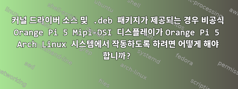 커널 드라이버 소스 및 .deb 패키지가 제공되는 경우 비공식 Orange Pi 5 Mipi-DSI 디스플레이가 Orange Pi 5 Arch Linux 시스템에서 작동하도록 하려면 어떻게 해야 합니까?