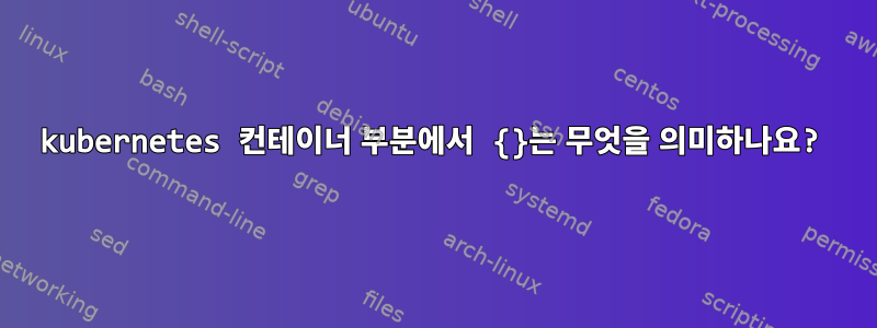 kubernetes 컨테이너 부분에서 {}는 무엇을 의미하나요?