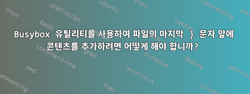 Busybox 유틸리티를 사용하여 파일의 마지막 } 문자 앞에 콘텐츠를 추가하려면 어떻게 해야 합니까?