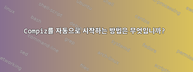 Compiz를 자동으로 시작하는 방법은 무엇입니까?