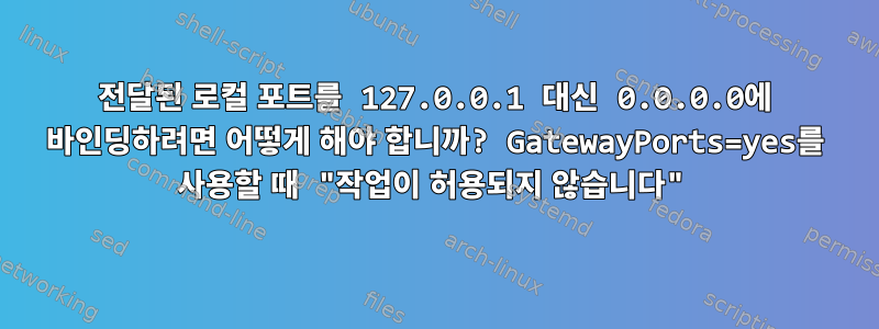 전달된 로컬 포트를 127.0.0.1 대신 0.0.0.0에 바인딩하려면 어떻게 해야 합니까? GatewayPorts=yes를 사용할 때 "작업이 허용되지 않습니다"