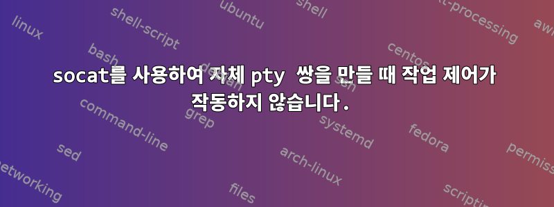 socat를 사용하여 자체 pty 쌍을 만들 때 작업 제어가 작동하지 않습니다.