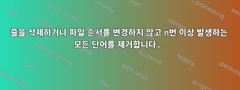 줄을 삭제하거나 파일 순서를 변경하지 않고 n번 이상 발생하는 모든 단어를 제거합니다.