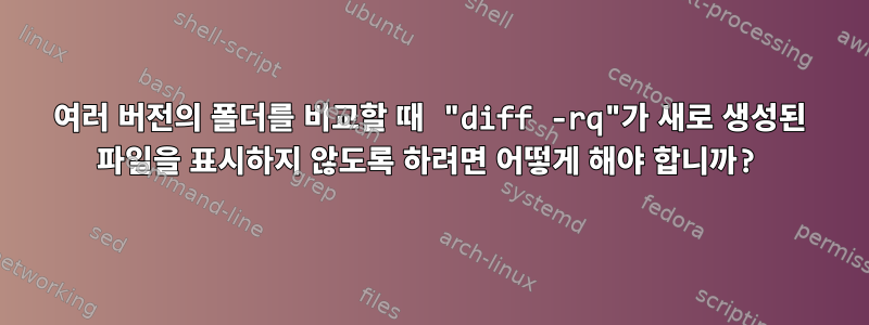 여러 버전의 폴더를 비교할 때 "diff -rq"가 새로 생성된 파일을 표시하지 않도록 하려면 어떻게 해야 합니까?