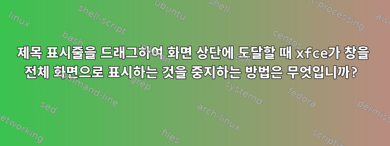 제목 표시줄을 드래그하여 화면 상단에 도달할 때 xfce가 창을 전체 화면으로 표시하는 것을 중지하는 방법은 무엇입니까?