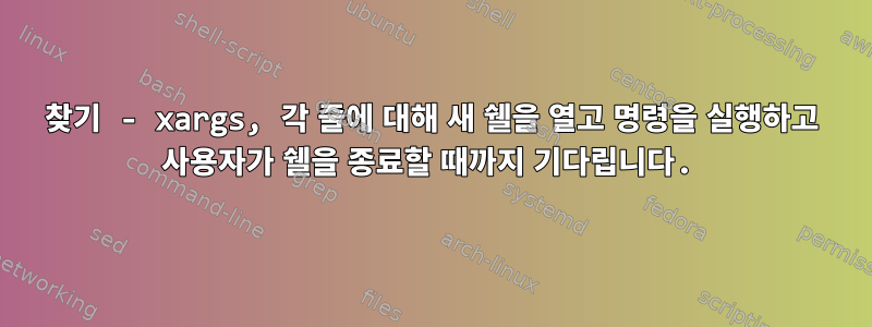 찾기 - xargs, 각 줄에 대해 새 쉘을 열고 명령을 실행하고 사용자가 쉘을 종료할 때까지 기다립니다.