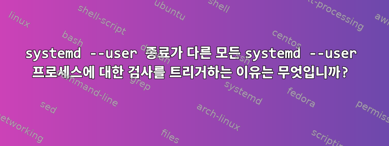 systemd --user 종료가 다른 모든 systemd --user 프로세스에 대한 검사를 트리거하는 이유는 무엇입니까?