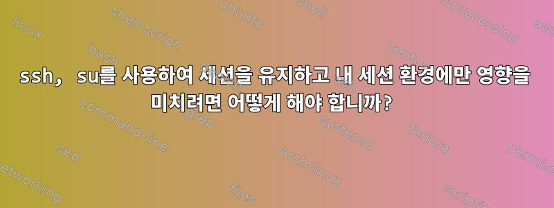 ssh, su를 사용하여 세션을 유지하고 내 세션 환경에만 영향을 미치려면 어떻게 해야 합니까?