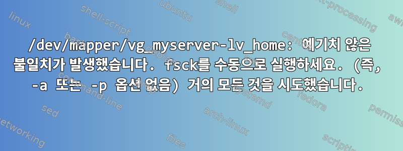 /dev/mapper/vg_myserver-lv_home: 예기치 않은 불일치가 발생했습니다. fsck를 수동으로 실행하세요. (즉, -a 또는 -p 옵션 없음) 거의 모든 것을 시도했습니다.