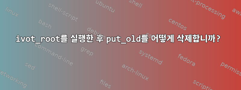 ivot_root를 실행한 후 put_old를 어떻게 삭제합니까?