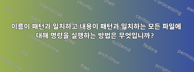 이름이 패턴과 일치하고 내용이 패턴과 일치하는 모든 파일에 대해 명령을 실행하는 방법은 무엇입니까?