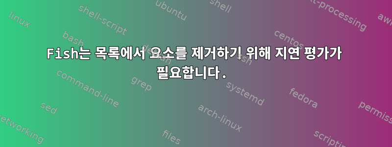 Fish는 목록에서 요소를 제거하기 위해 지연 평가가 필요합니다.