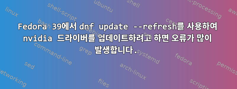 Fedora 39에서 dnf update --refresh를 사용하여 nvidia 드라이버를 업데이트하려고 하면 오류가 많이 발생합니다.