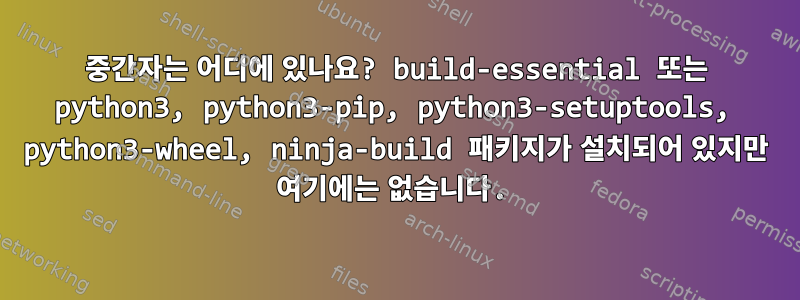 중간자는 어디에 있나요? build-essential 또는 python3, python3-pip, python3-setuptools, python3-wheel, ninja-build 패키지가 설치되어 있지만 여기에는 없습니다.